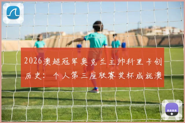 2026澳超冠军奥克兰主帅科里卡创历史:个人第三座联赛奖杯成就澳超第一人,含执教生涯回顾