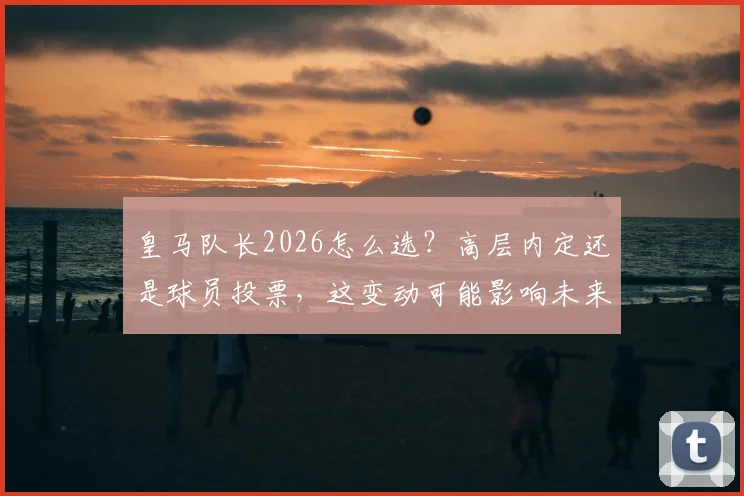 皇马队长2026怎么选？高层内定还是球员投票，这变动可能影响未来数年更衣室