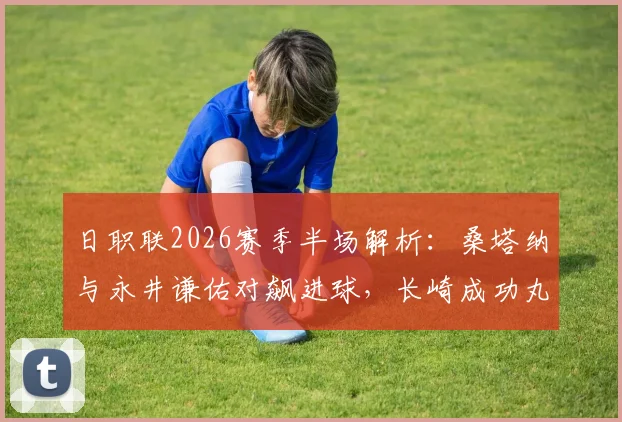 日职联2026赛季半场解析:桑塔纳与永井谦佑对飙进球,长崎成功丸1-1战平名古屋鲸鱼关键数据复盘