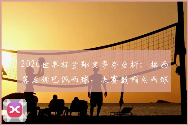 2026世界杯金靴奖争夺分析:梅西落后姆巴佩两球,决赛戴帽或两球一助能否逆转?