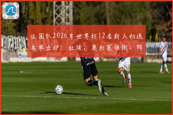 法国队2026年世界杯12名新人初选名单出炉:杜埃、奥利塞领衔,阵容变革趋势解析