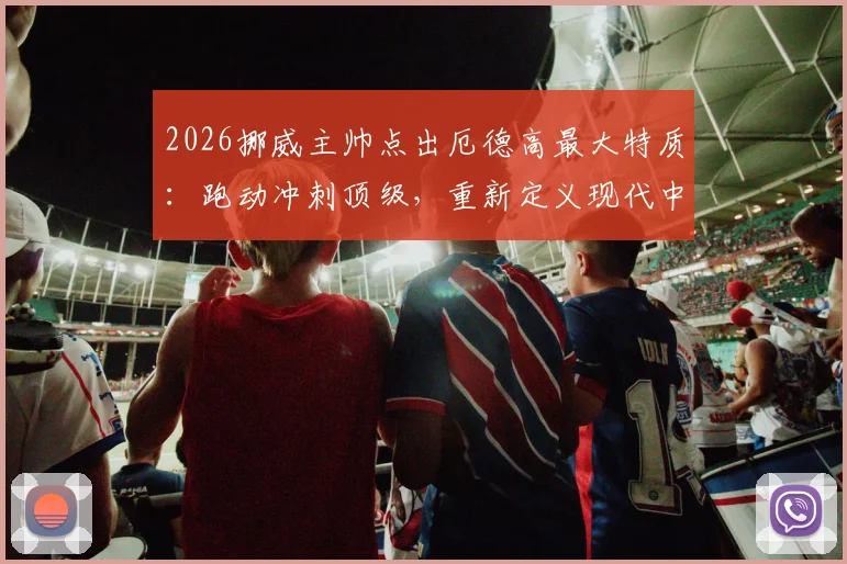 2026挪威主帅点出厄德高最大特质：跑动冲刺顶级，重新定义现代中场角色