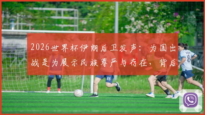2026世界杯伊朗后卫发声：为国出战是为展示民族尊严与存在，背后含义解读