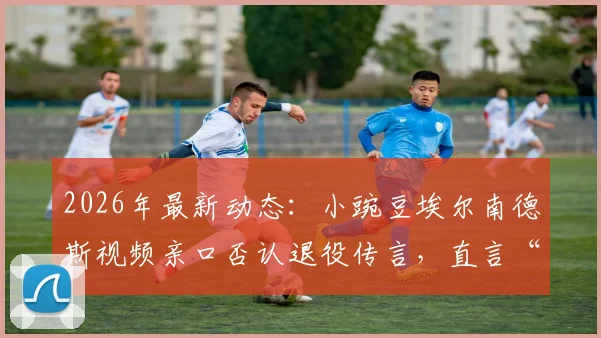 2026年最新动态：小豌豆埃尔南德斯视频亲口否认退役传言，直言“我们很快再见”引猜想